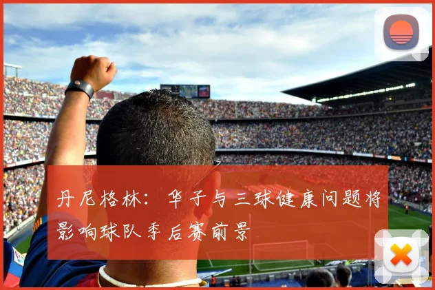 丹尼格林：华子与三球健康问题将影响球队季后赛前景