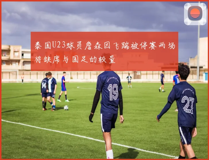 泰国U23球员詹森因飞踹被停赛两场将缺席与国足的较量