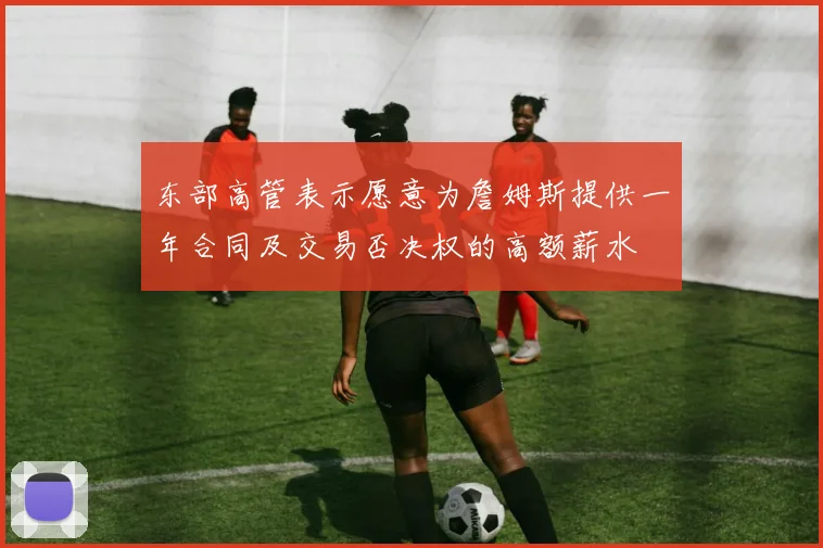 东部高管表示愿意为詹姆斯提供一年合同及交易否决权的高额薪水
