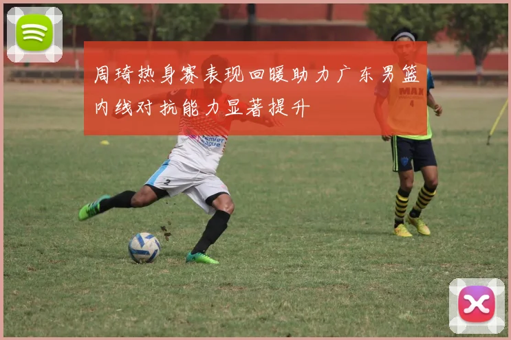 周琦热身赛表现回暖助力广东男篮内线对抗能力显著提升