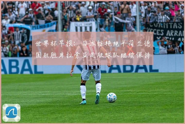 世界杯早报：日本惊艳绝平荷兰德国狂胜库拉索亚足联球队继续保持不败
