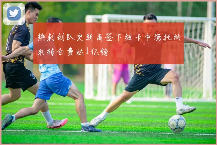 热刺创队史新高签下纽卡中场托纳利转会费达1亿镑