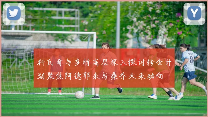 科瓦奇与多特高层深入探讨转会计划聚焦阿德耶米与桑乔未来动向