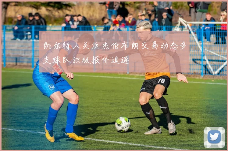 凯尔特人关注杰伦布朗交易动态多支球队积极报价追逐