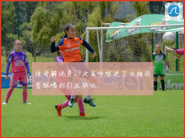 传奇解说员29次高呼球进了为梅西首球喝彩引发热议