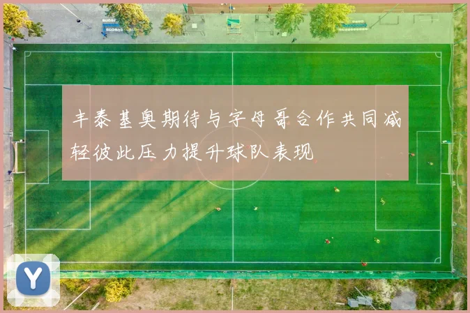 丰泰基奥期待与字母哥合作共同减轻彼此压力提升球队表现