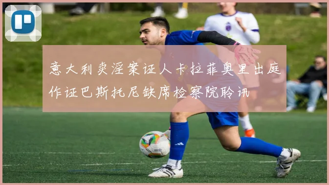 意大利卖淫案证人卡拉菲奥里出庭作证巴斯托尼缺席检察院聆讯