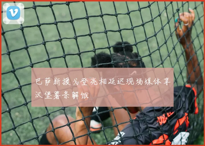 巴萨新援戈登亮相延迟现场媒体享汉堡薯条解饿