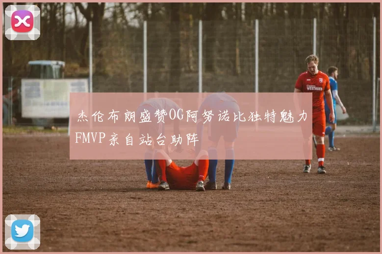 杰伦布朗盛赞OG阿努诺比独特魅力FMVP亲自站台助阵