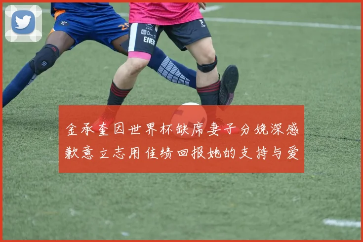 金承奎因世界杯缺席妻子分娩深感歉意立志用佳绩回报她的支持与爱