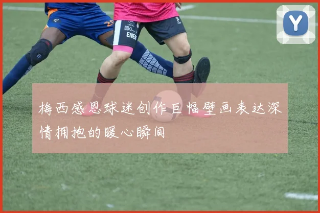 梅西感恩球迷创作巨幅壁画表达深情拥抱的暖心瞬间