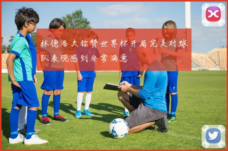 林德洛夫称赞世界杯开局完美对球队表现感到非常满意