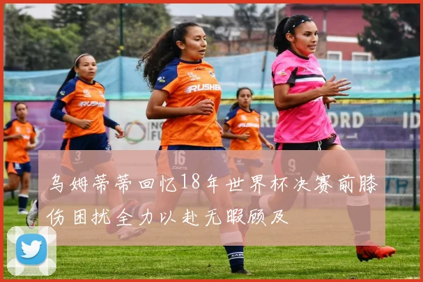 乌姆蒂蒂回忆18年世界杯决赛前膝伤困扰全力以赴无暇顾及