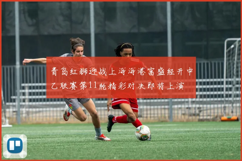 青岛红狮迎战上海海港富盛经开中乙联赛第11轮精彩对决即将上演