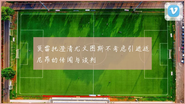 莫雷托澄清尤文图斯不考虑引进迈尼昂的传闻与谈判