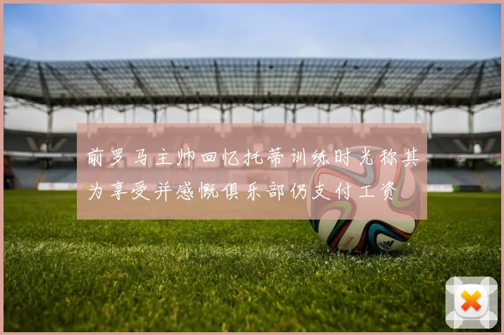 前罗马主帅回忆托蒂训练时光称其为享受并感慨俱乐部仍支付工资