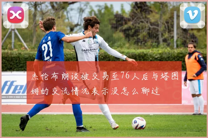 杰伦布朗谈被交易至76人后与塔图姆的交流情况表示没怎么聊过