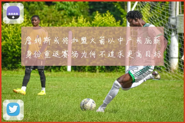 詹姆斯或将加盟火箭以中产或底薪身份重返赛场为何不追求更高目标