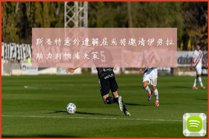 斯洛特意外遭解雇或将邀请伊劳拉助力利物浦决策