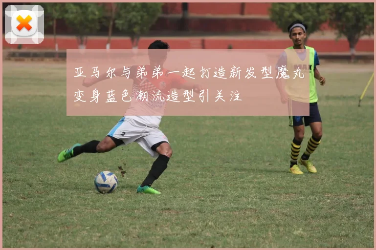 亚马尔与弟弟一起打造新发型魔丸变身蓝色潮流造型引关注
