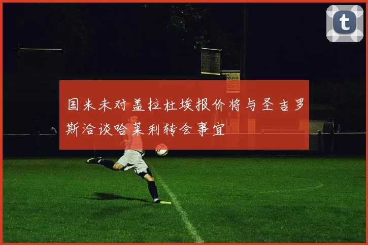 国米未对盖拉杜埃报价将与圣吉罗斯洽谈哈莱利转会事宜