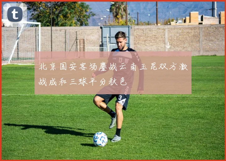 北京国安客场鏖战云南玉昆双方激战成和三球平分秋色