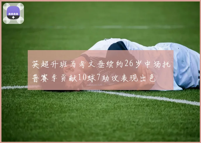 英超升班马考文垂续约26岁中场托普赛季贡献10球7助攻表现出色