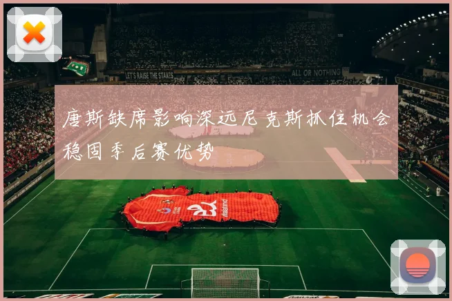 唐斯缺席影响深远尼克斯抓住机会稳固季后赛优势