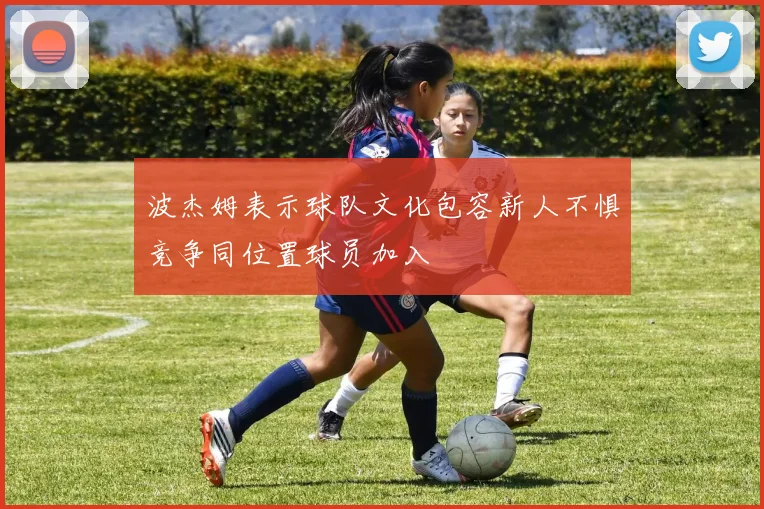 波杰姆表示球队文化包容新人不惧竞争同位置球员加入