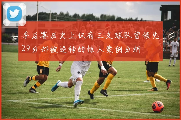 季后赛历史上仅有三支球队曾领先29分却被逆转的惊人案例分析