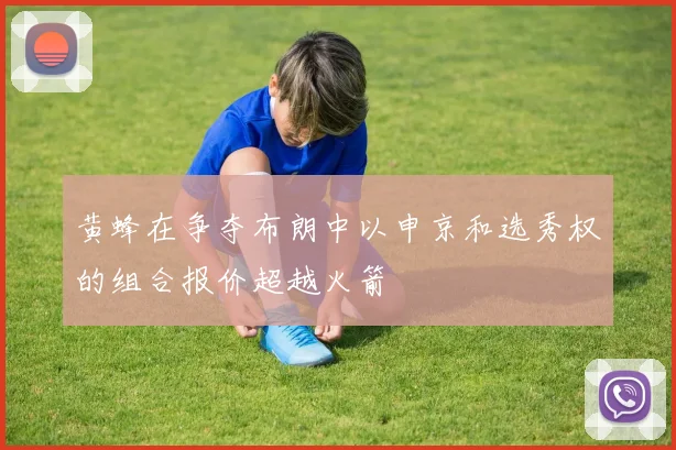 黄蜂在争夺布朗中以申京和选秀权的组合报价超越火箭
